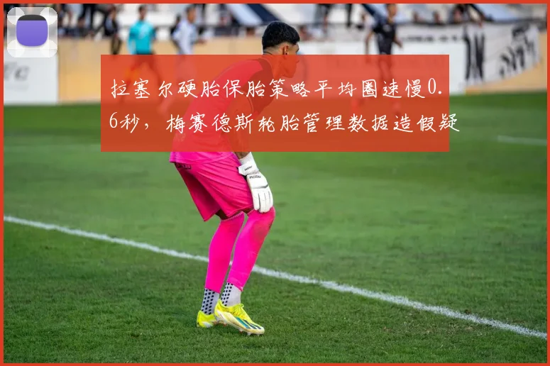 拉塞尔硬胎保胎策略平均圈速慢0.6秒，梅赛德斯轮胎管理数据造假疑云