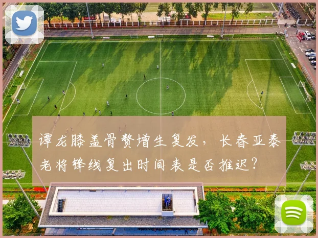 谭龙膝盖骨赘增生复发，长春亚泰老将锋线复出时间表是否推迟？