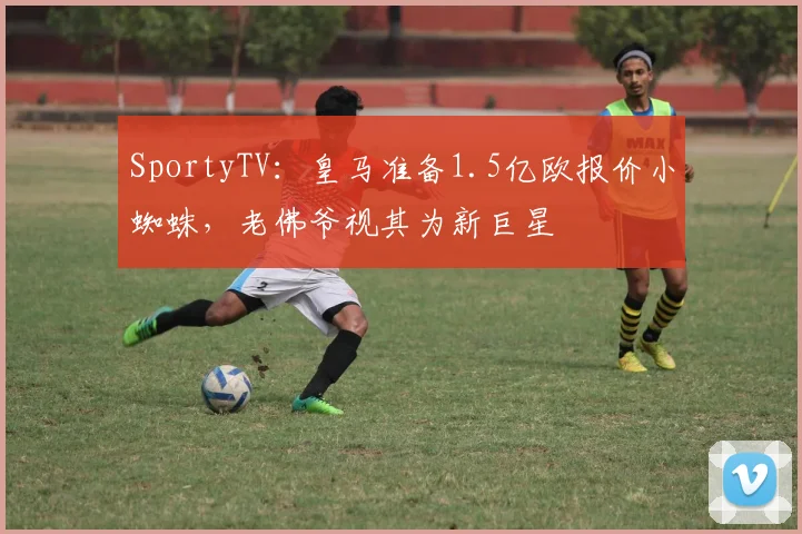SportyTV：皇马准备1.5亿欧报价小蜘蛛，老佛爷视其为新巨星