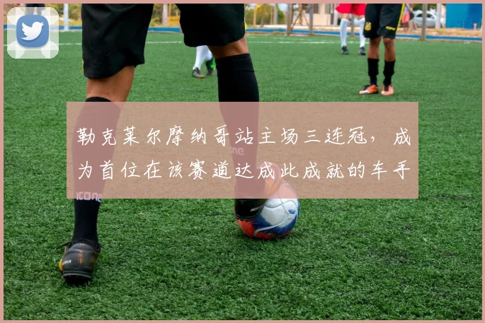 勒克莱尔摩纳哥站主场三连冠，成为首位在该赛道达成此成就的车手