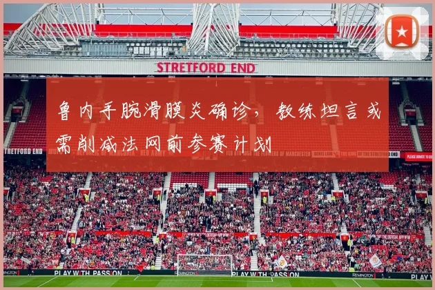 鲁内手腕滑膜炎确诊，教练坦言或需削减法网前参赛计划