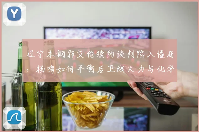 辽宁本钢郭艾伦续约谈判陷入僵局，杨鸣如何平衡后卫线火力与化学反应？